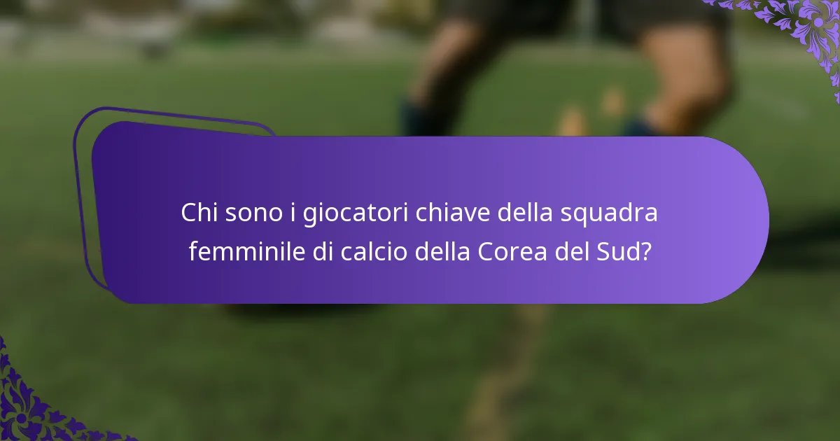 Chi sono i giocatori chiave della squadra femminile di calcio della Corea del Sud?